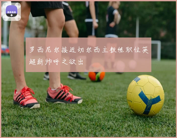 罗西尼尔接近切尔西主教练职位英超新帅呼之欲出