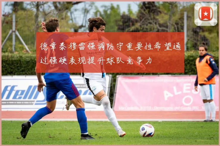 德章泰穆雷强调防守重要性希望通过强硬表现提升球队竞争力