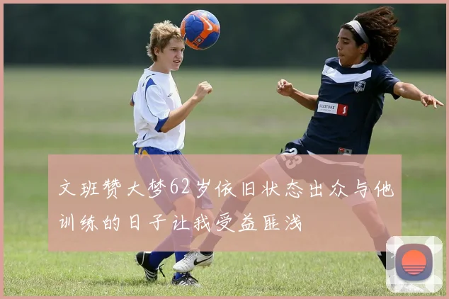 文班赞大梦62岁依旧状态出众与他训练的日子让我受益匪浅