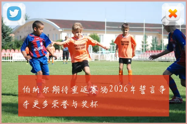 伯纳尔期待重返赛场2026年誓言争夺更多荣誉与奖杯