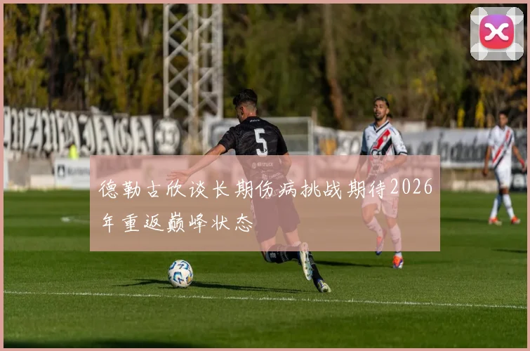 德勒古欣谈长期伤病挑战期待2026年重返巅峰状态
